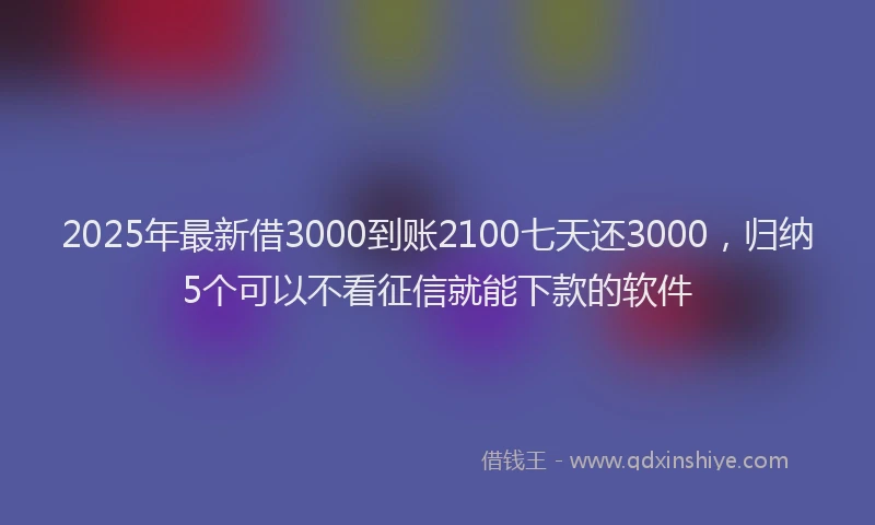 2025年最新借3000到账2100七天还3000，归纳5个可以不看征信就能下款的软件