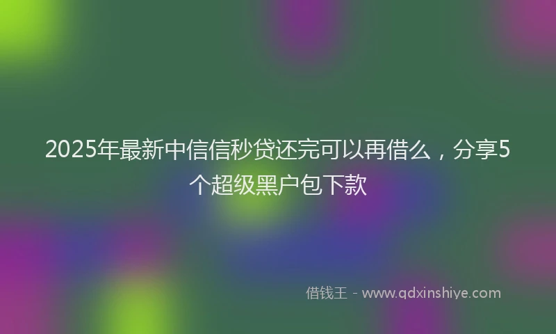 2025年最新中信信秒贷还完可以再借么，分享5个超级黑户包下款