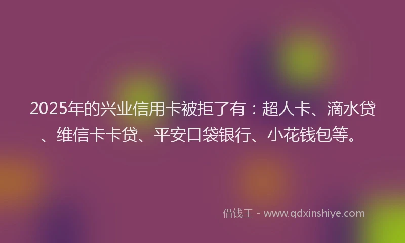 2025年的兴业信用卡被拒了有：超人卡、滴水贷、维信卡卡贷、平安口袋银行、小花钱包等。