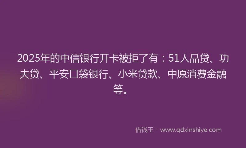2025年的中信银行开卡被拒了有：51人品贷、功夫贷、平安口袋银行、小米贷款、中原消费金融等。