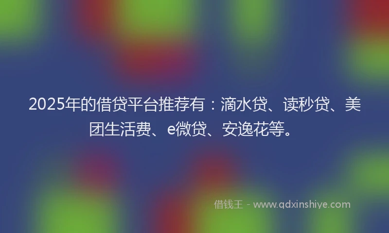 2025年的借贷平台推荐有：滴水贷、读秒贷、美团生活费、e微贷、安逸花等。