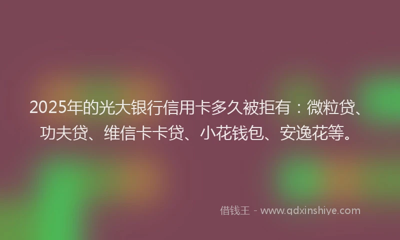 2025年的光大银行信用卡多久被拒有：微粒贷、功夫贷、维信卡卡贷、小花钱包、安逸花等。