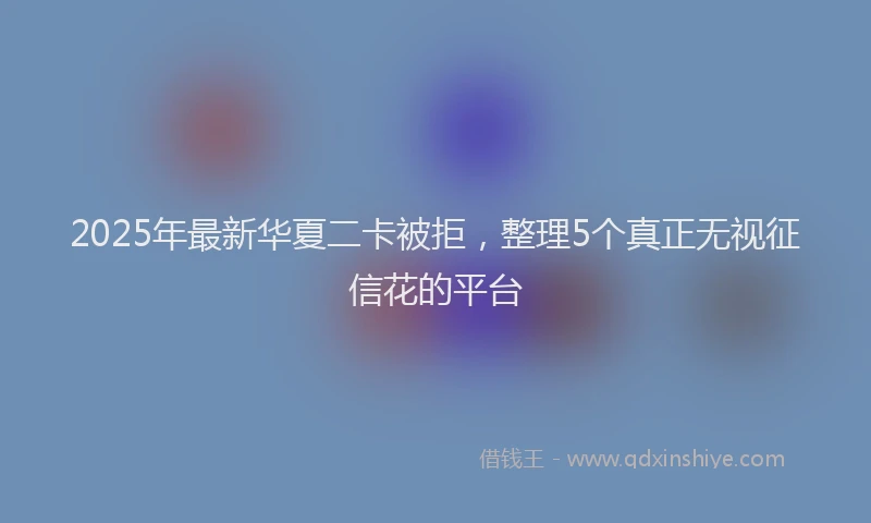 2025年最新华夏二卡被拒，整理5个真正无视征信花的平台