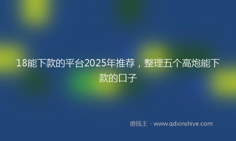 18能下款的平台2025年推荐，整理五个高炮能下款的口子
