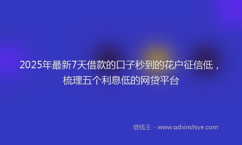 2025年最新7天借款的口子秒到的花户征信低，梳理五个利息低的网贷平台