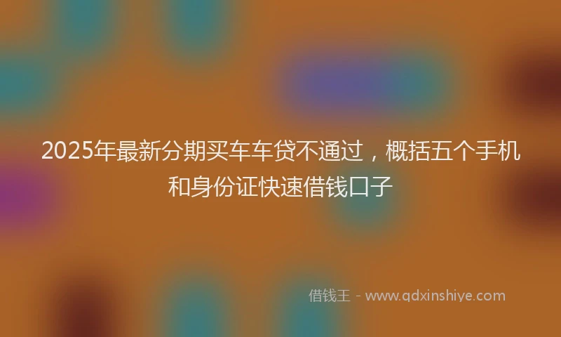 2025年最新分期买车车贷不通过，概括五个手机和身份证快速借钱口子