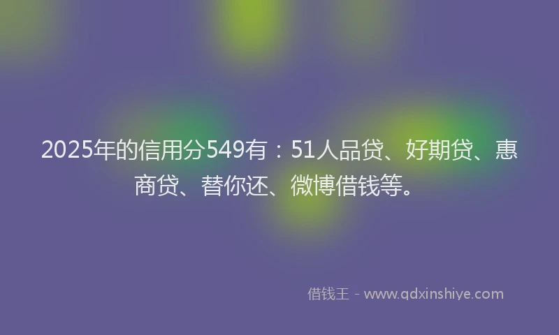 2025年的信用分549有：51人品贷、好期贷、惠商贷、替你还、微博借钱等。