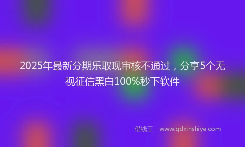 2025年最新分期乐取现审核不通过，分享5个无视征信黑白100%秒下软件