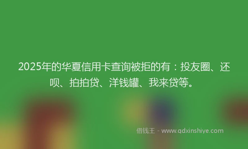 2025年的华夏信用卡查询被拒的有：投友圈、还呗、拍拍贷、洋钱罐、我来贷等。