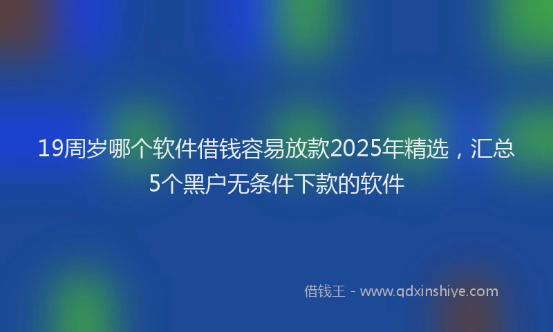 19周岁哪个软件借钱容易放款2025年精选，汇总5个黑户无条件下款的软件