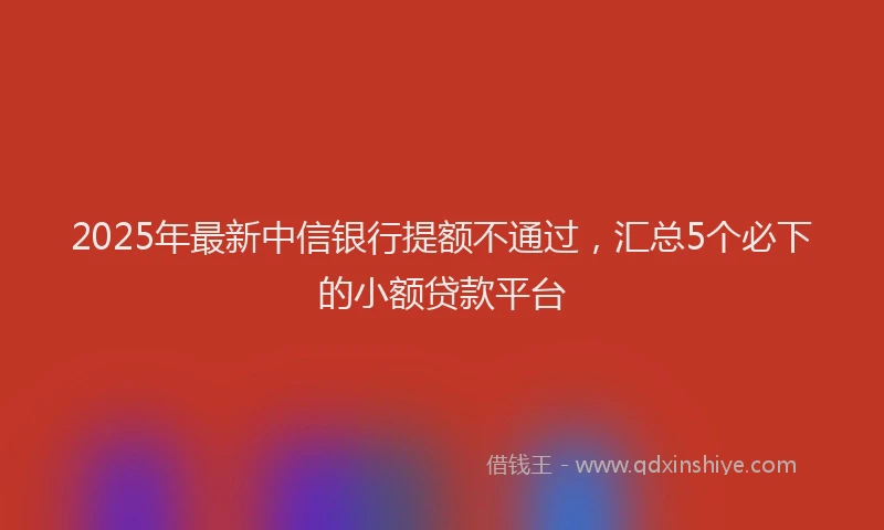 2025年最新中信银行提额不通过，汇总5个必下的小额贷款平台