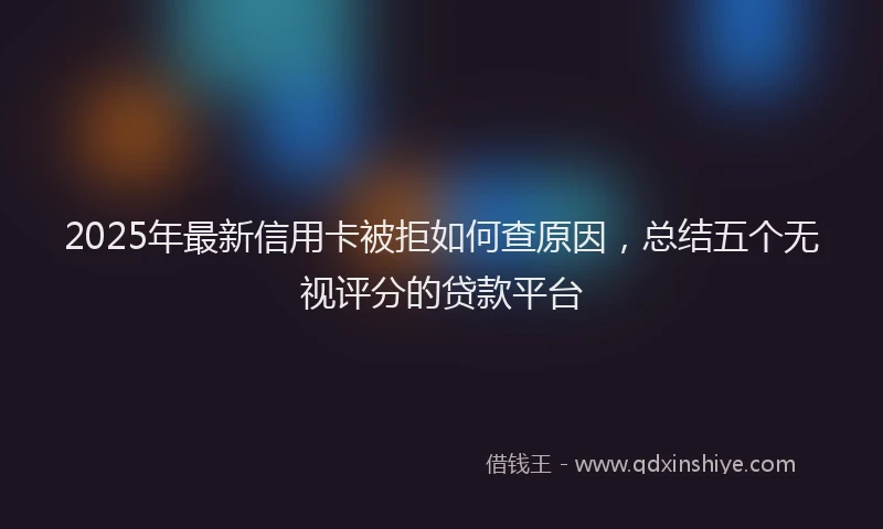 2025年最新信用卡被拒如何查原因，总结五个无视评分的贷款平台