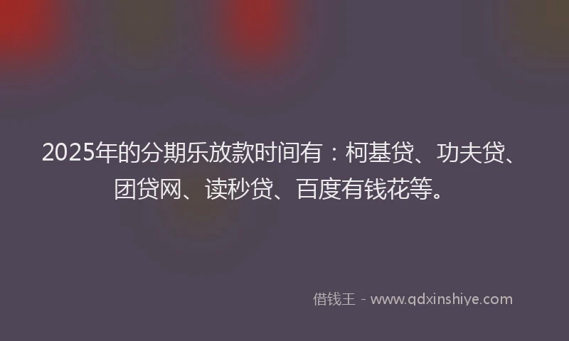 2025年的分期乐放款时间有：柯基贷、功夫贷、团贷网、读秒贷、百度有钱花等。