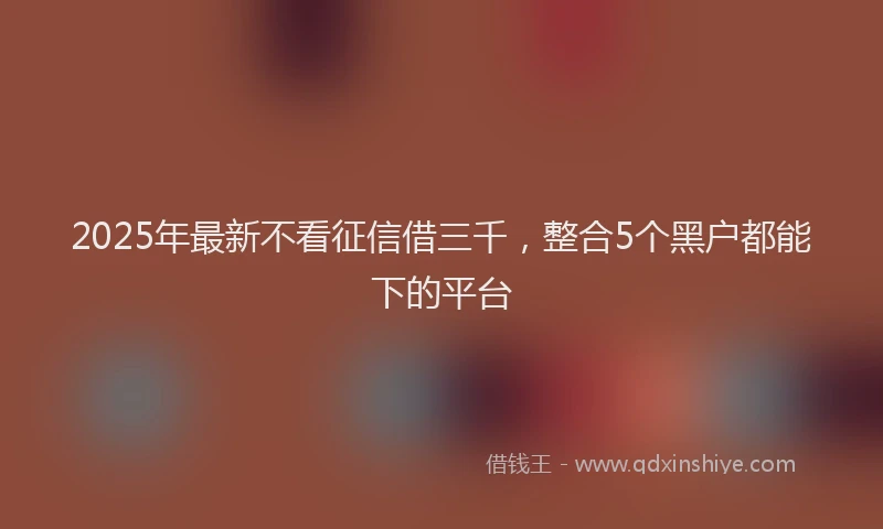 2025年最新不看征信借三千，整合5个黑户都能下的平台