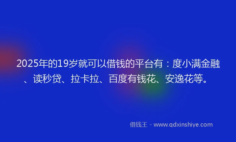 2025年的19岁就可以借钱的平台有：度小满金融、读秒贷、拉卡拉、百度有钱花、安逸花等。
