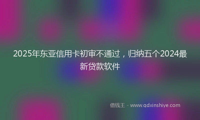 2025年东亚信用卡初审不通过，归纳五个2024最新贷款软件