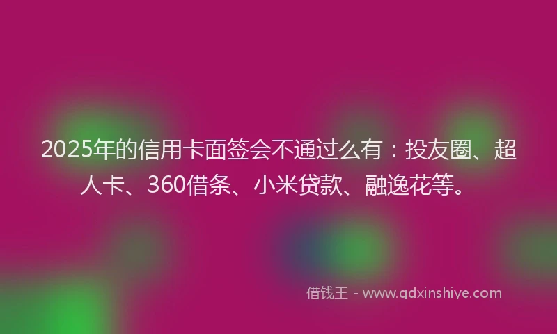 2025年的信用卡面签会不通过么有：投友圈、超人卡、360借条、小米贷款、融逸花等。
