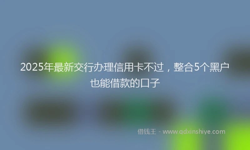 2025年最新交行办理信用卡不过，整合5个黑户也能借款的口子