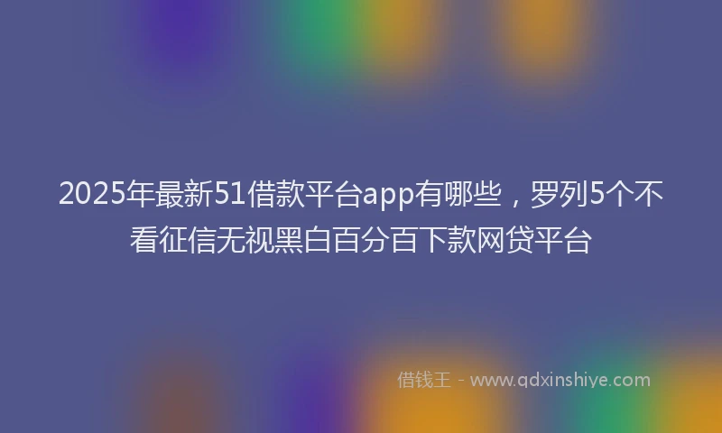 2025年最新51借款平台app有哪些，罗列5个不看征信无视黑白百分百下款网贷平台