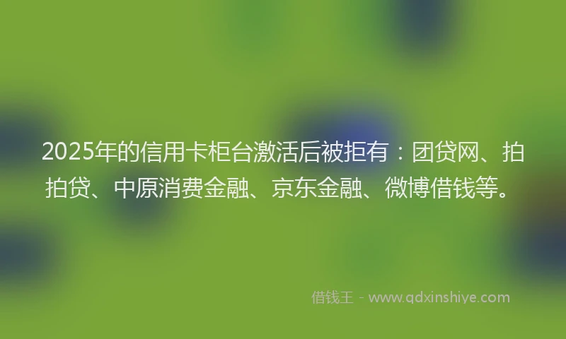2025年的信用卡柜台激活后被拒有：团贷网、拍拍贷、中原消费金融、京东金融、微博借钱等。