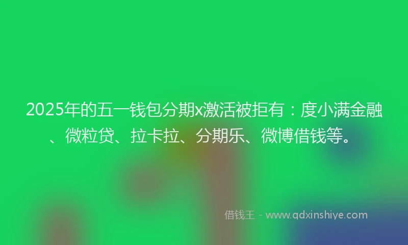 2025年的五一钱包分期x激活被拒有：度小满金融、微粒贷、拉卡拉、分期乐、微博借钱等。
