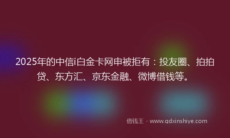 2025年的中信i白金卡网申被拒有：投友圈、拍拍贷、东方汇、京东金融、微博借钱等。