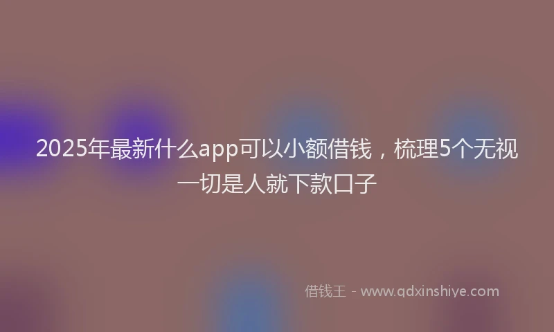 2025年最新什么app可以小额借钱，梳理5个无视一切是人就下款口子
