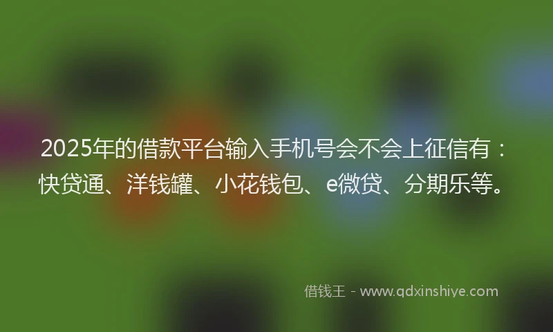 2025年的借款平台输入手机号会不会上征信有：快贷通、洋钱罐、小花钱包、e微贷、分期乐等。