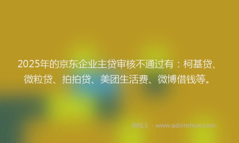2025年的京东企业主贷审核不通过有：柯基贷、微粒贷、拍拍贷、美团生活费、微博借钱等。