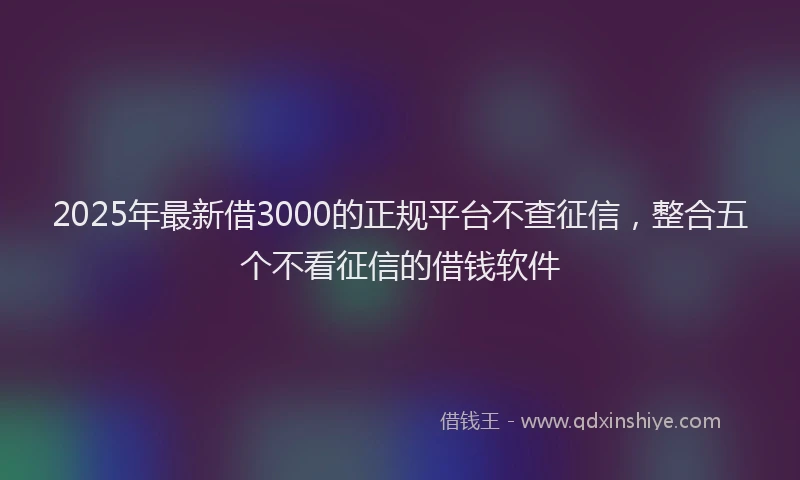 2025年最新借3000的正规平台不查征信，整合五个不看征信的借钱软件
