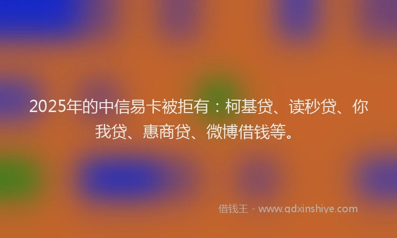 2025年的中信易卡被拒有：柯基贷、读秒贷、你我贷、惠商贷、微博借钱等。