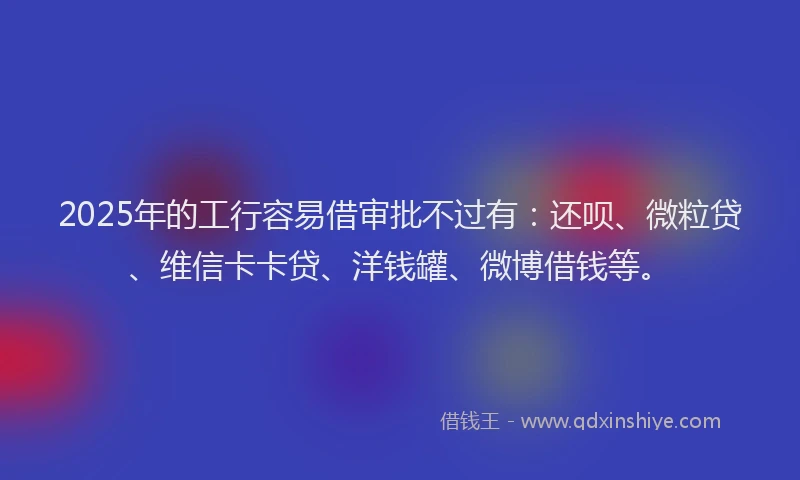 2025年的工行容易借审批不过有：还呗、微粒贷、维信卡卡贷、洋钱罐、微博借钱等。
