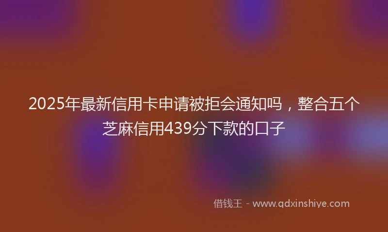 2025年最新信用卡申请被拒会通知吗，整合五个芝麻信用439分下款的口子