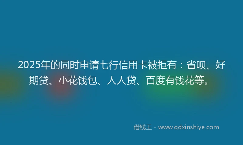2025年的同时申请七行信用卡被拒有：省呗、好期贷、小花钱包、人人贷、百度有钱花等。