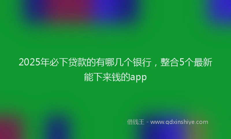 2025年必下贷款的有哪几个银行，整合5个最新能下来钱的app