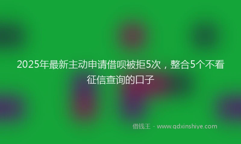 2025年最新主动申请借呗被拒5次，整合5个不看征信查询的口子
