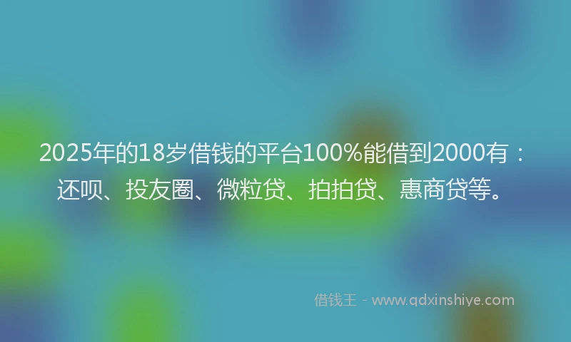 2025年的18岁借钱的平台100%能借到2000有：还呗、投友圈、微粒贷、拍拍贷、惠商贷等。