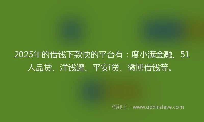 2025年的借钱下款快的平台有：度小满金融、51人品贷、洋钱罐、平安i贷、微博借钱等。