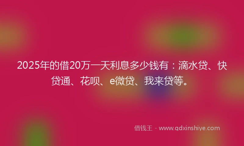 2025年的借20万一天利息多少钱有：滴水贷、快贷通、花呗、e微贷、我来贷等。