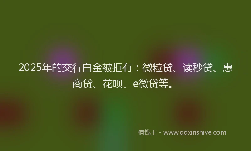 2025年的交行白金被拒有：微粒贷、读秒贷、惠商贷、花呗、e微贷等。