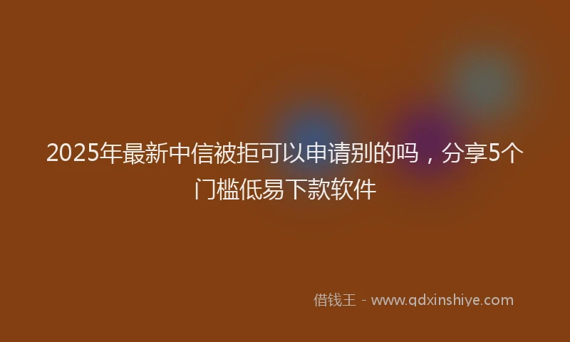 2025年最新中信被拒可以申请别的吗，分享5个门槛低易下款软件
