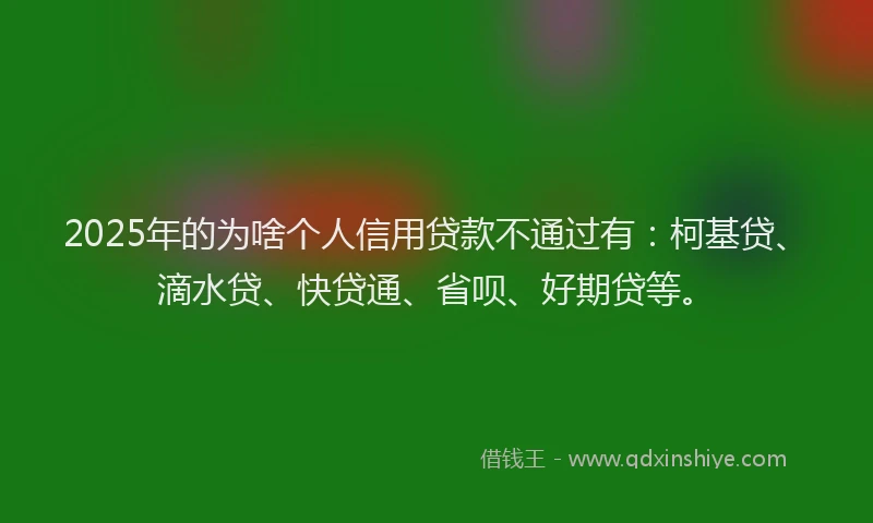 2025年的为啥个人信用贷款不通过有：柯基贷、滴水贷、快贷通、省呗、好期贷等。