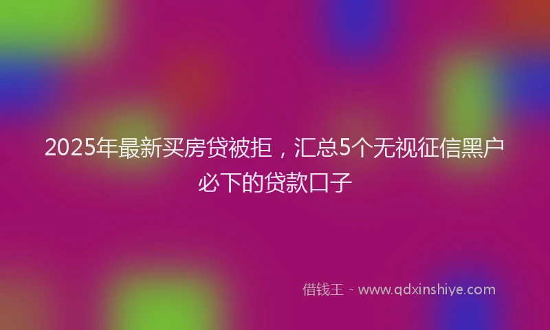 2025年最新买房贷被拒，汇总5个无视征信黑户必下的贷款口子