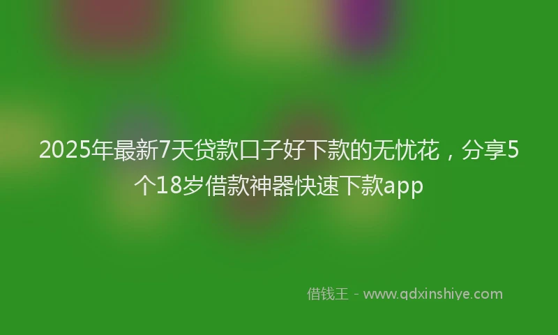 2025年最新7天贷款口子好下款的无忧花，分享5个18岁借款神器快速下款app