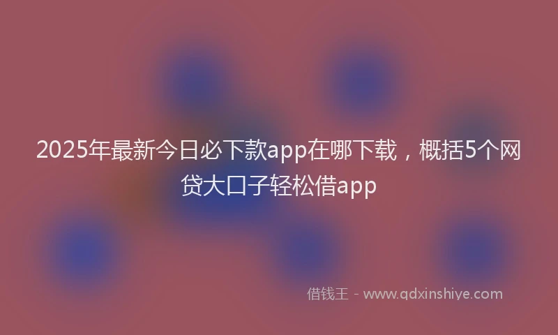 2025年最新今日必下款app在哪下载，概括5个网贷大口子轻松借app