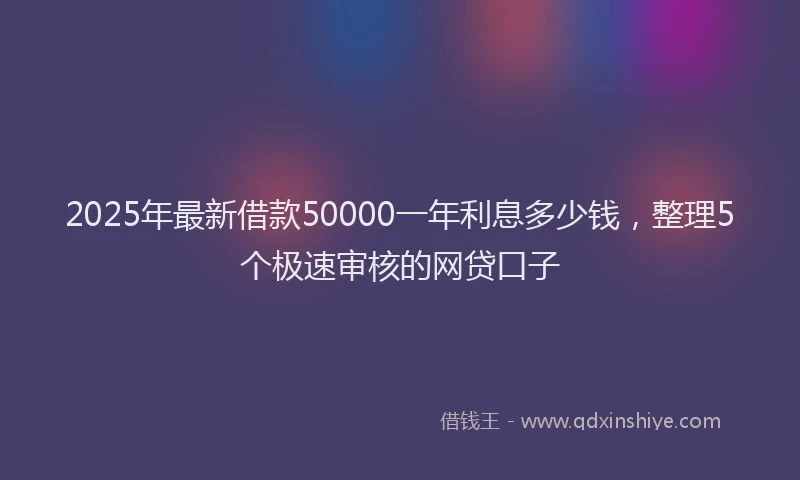 2025年最新借款50000一年利息多少钱，整理5个极速审核的网贷口子