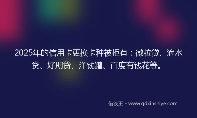 2025年的信用卡更换卡种被拒有：微粒贷、滴水贷、好期贷、洋钱罐、百度有钱花等。