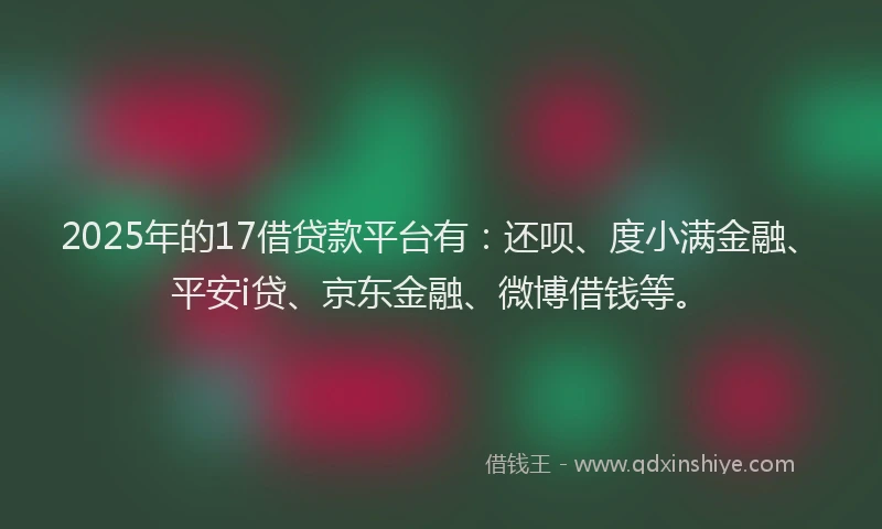 2025年的17借贷款平台有：还呗、度小满金融、平安i贷、京东金融、微博借钱等。
