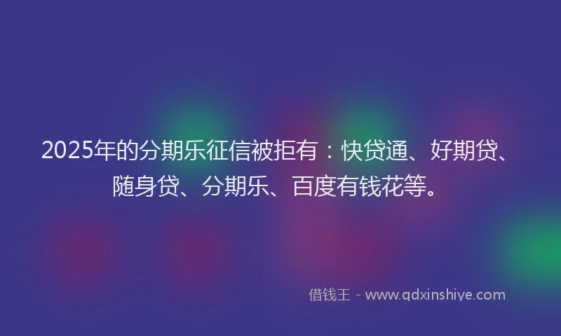 2025年的分期乐征信被拒有：快贷通、好期贷、随身贷、分期乐、百度有钱花等。