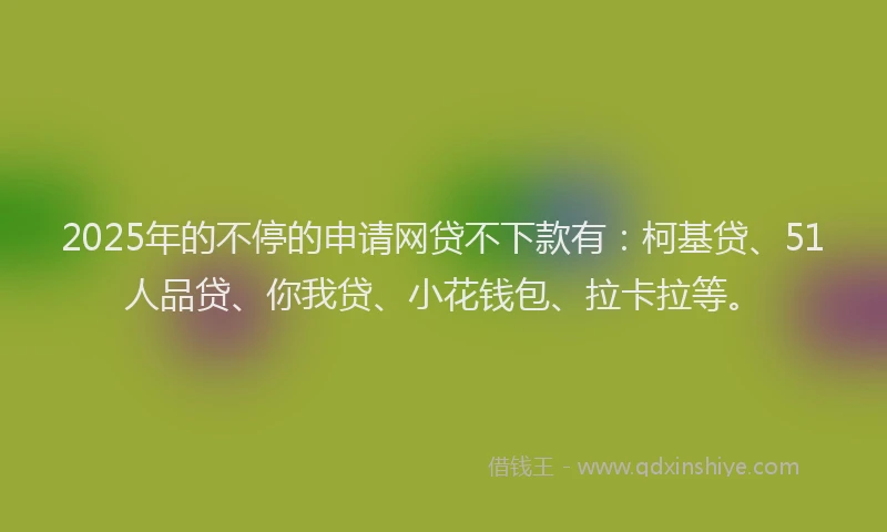 2025年的不停的申请网贷不下款有：柯基贷、51人品贷、你我贷、小花钱包、拉卡拉等。